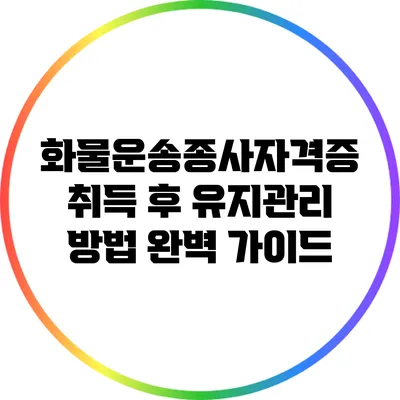 화물운송종사자격증 취득 후 유지관리 방법 완벽 가이드