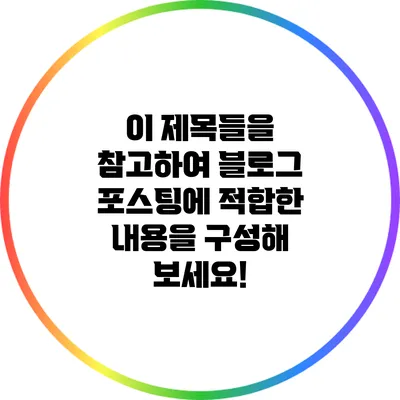 이 제목들을 참고하여 블로그 포스팅에 적합한 내용을 구성해 보세요!
