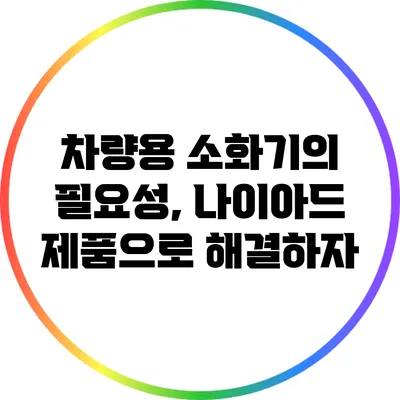 차량용 소화기의 필요성, 나이아드 제품으로 해결하자