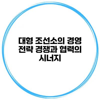 대형 조선소의 경영 전략 경쟁과 협력의 시너지